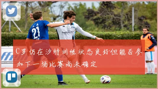 C罗仍在沙特训练状态良好但能否参加下一场比赛尚未确定