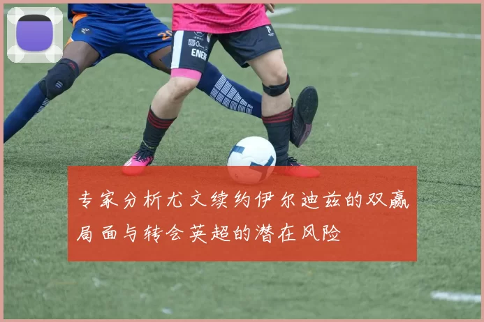 专家分析尤文续约伊尔迪兹的双赢局面与转会英超的潜在风险