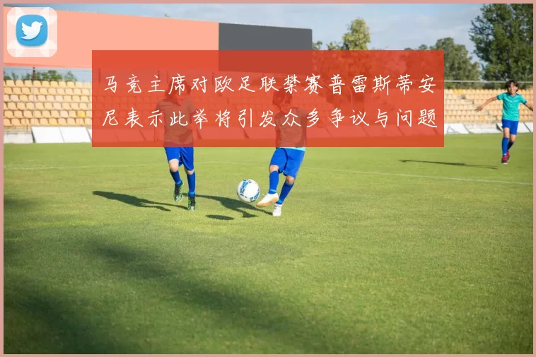 马竞主席对欧足联禁赛普雷斯蒂安尼表示此举将引发众多争议与问题