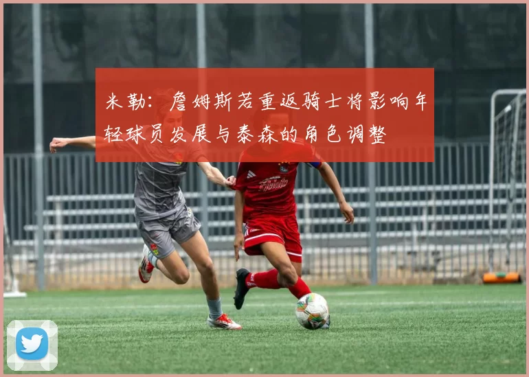 米勒：詹姆斯若重返骑士将影响年轻球员发展与泰森的角色调整