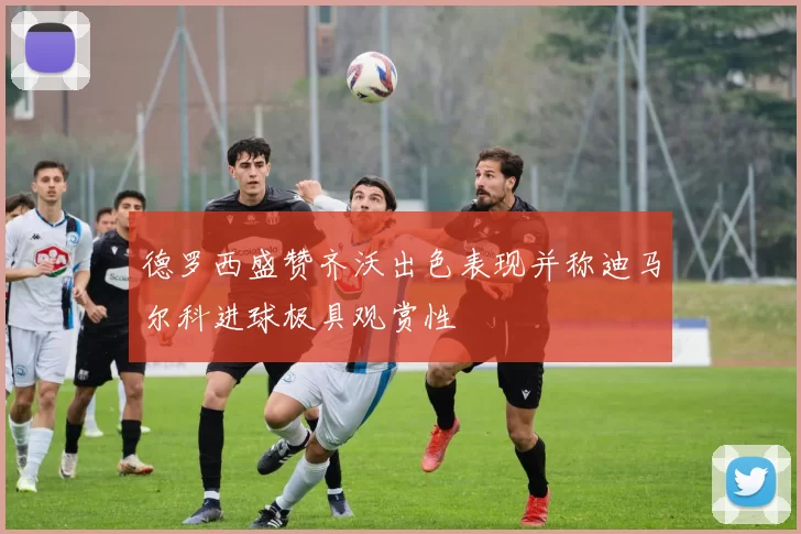 德罗西盛赞齐沃出色表现并称迪马尔科进球极具观赏性