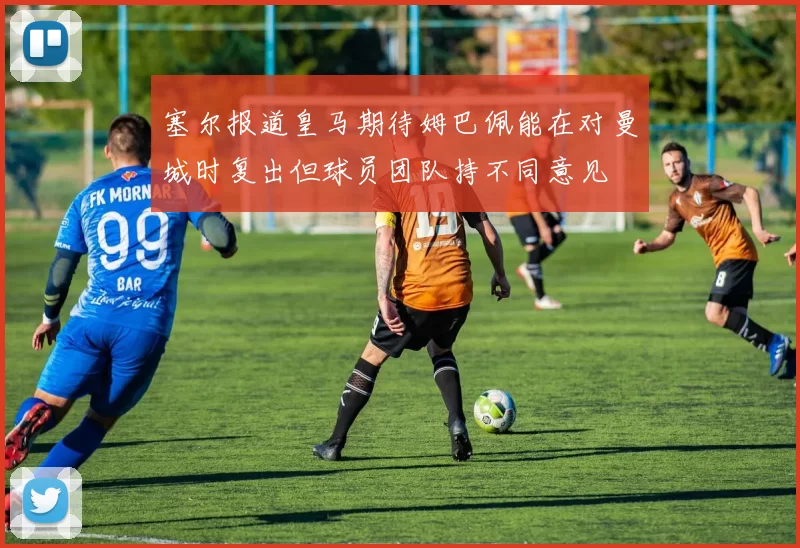 塞尔报道皇马期待姆巴佩能在对曼城时复出但球员团队持不同意见