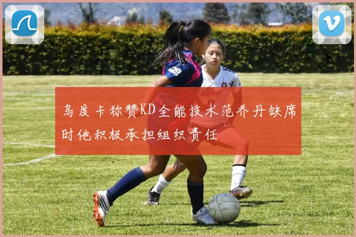 乌度卡称赞KD全能技术范乔丹缺席时他积极承担组织责任